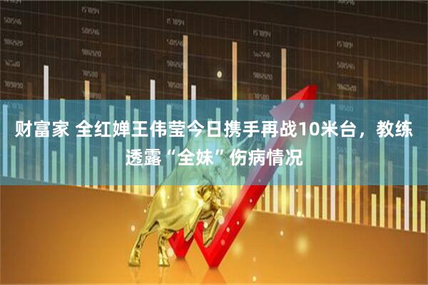 财富家 全红婵王伟莹今日携手再战10米台，教练透露“全妹”伤病情况