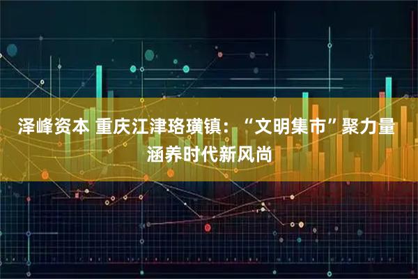 泽峰资本 重庆江津珞璜镇：“文明集市”聚力量 涵养时代新风尚