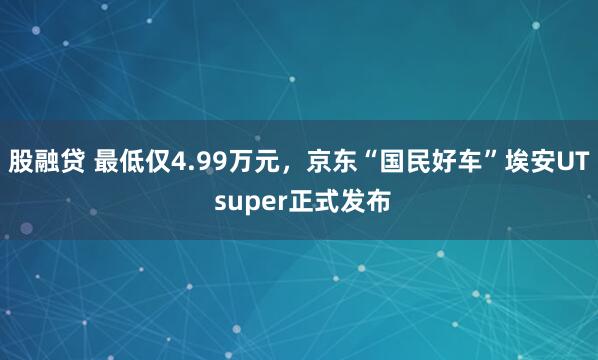 股融贷 最低仅4.99万元,京东“国民好车”埃安UT super正式发布