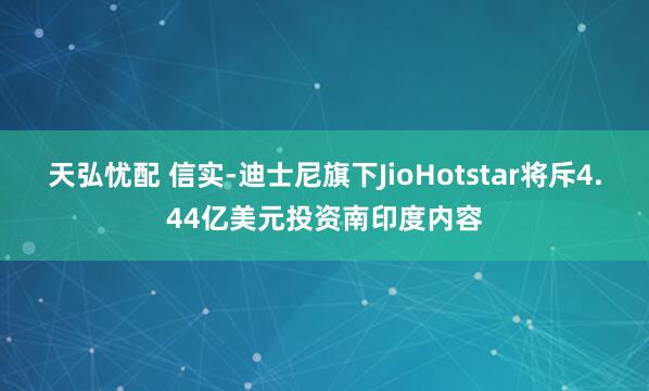 天弘忧配 信实-迪士尼旗下JioHotstar将斥4.44亿美元投资南印度内容