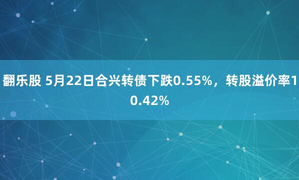 翻乐股 5月22日合兴转债下跌0.55%，转股溢价率10.42%