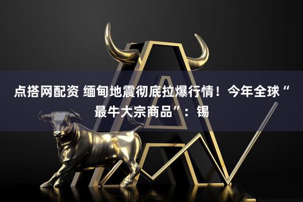 点搭网配资 缅甸地震彻底拉爆行情！今年全球“最牛大宗商品”：锡