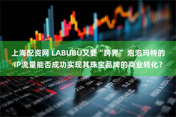 上海配资网 LABUBU又要“跨界” 泡泡玛特的IP流量能否成功实现其珠宝品牌的商业转化？