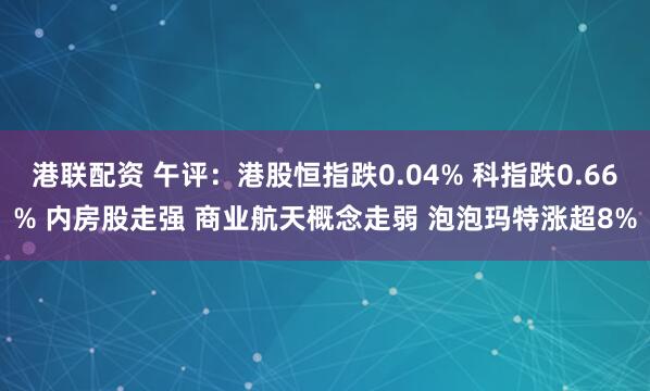 港联配资 午评:港股恒指跌0.04% 科指跌0.66% 内房股走强 商业航天概念走弱 泡泡玛特涨超8%