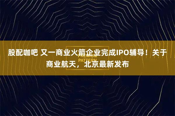 股配咖吧 又一商业火箭企业完成IPO辅导!关于商业航天,北京最新发布