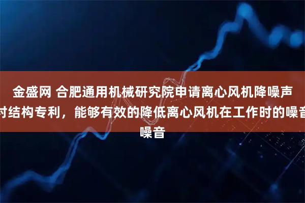 金盛网 合肥通用机械研究院申请离心风机降噪声衬结构专利,能够有效的降低离心风机在工作时的噪音