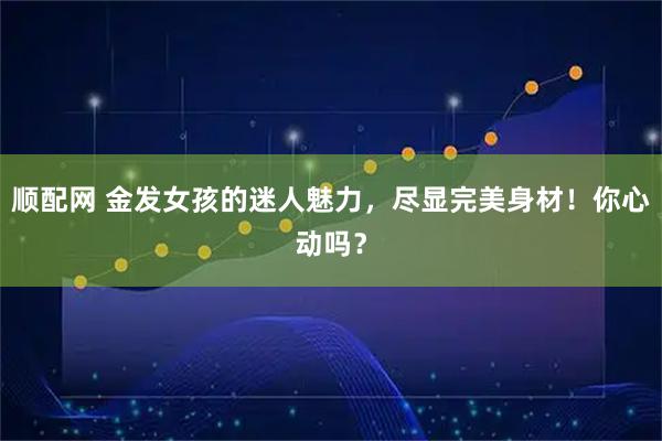 顺配网 金发女孩的迷人魅力，尽显完美身材！你心动吗？