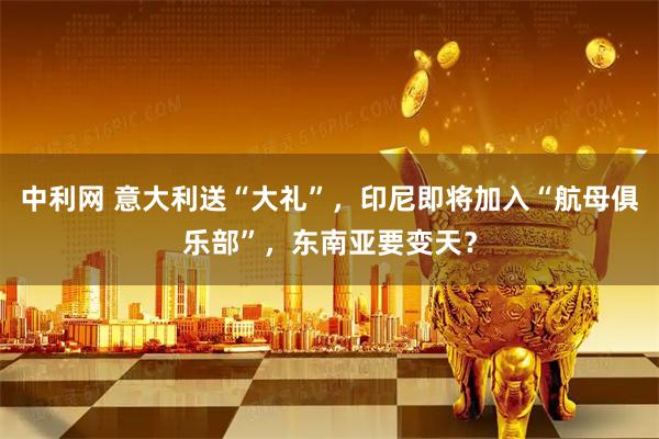 中利网 意大利送“大礼”，印尼即将加入“航母俱乐部”，东南亚要变天？