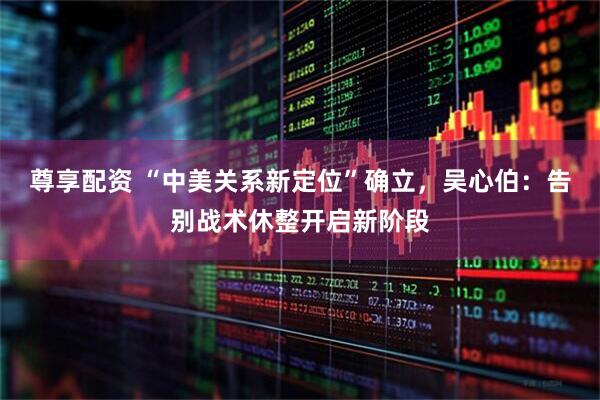 尊享配资 “中美关系新定位”确立，吴心伯：告别战术休整开启新阶段