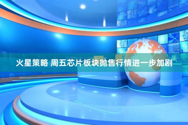 火星策略 周五芯片板块抛售行情进一步加剧